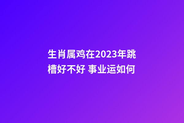 生肖属鸡在2023年跳槽好不好 事业运如何